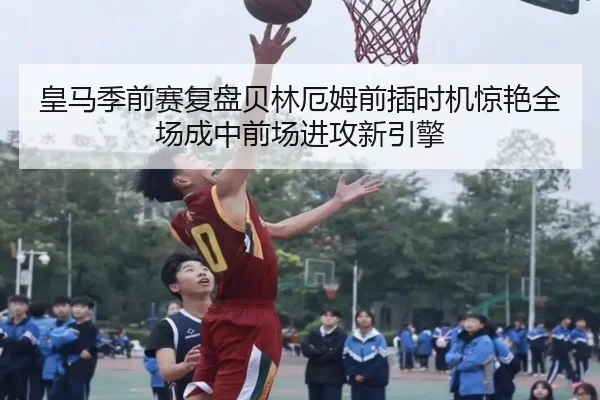 皇马季前赛复盘贝林厄姆前插时机惊艳全场成中前场进攻新引擎