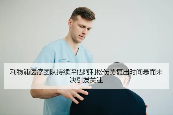 利物浦医疗团队持续评估阿利松伤势复出时间悬而未决引发关注