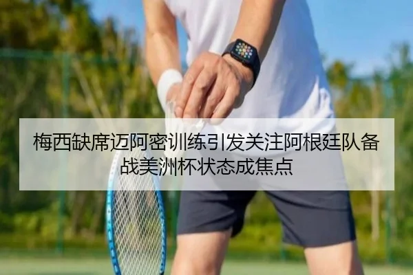 梅西缺席迈阿密训练引发关注阿根廷队备战美洲杯状态成焦点